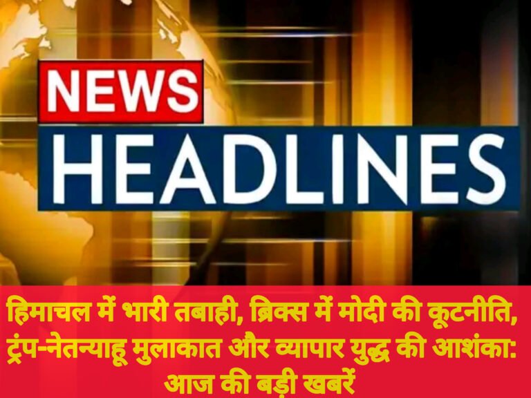 हिमाचल में भारी तबाही, ब्रिक्स में मोदी की कूटनीति, ट्रंप-नेतन्याहू मुलाकात और व्यापार युद्ध की आशंका: आज की बड़ी खबरें