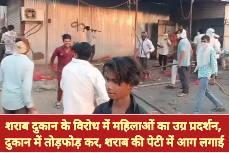 शराब दुकान के विरोध में महिलाओं का उग्र प्रदर्शन, दुकान में तोड़फोड़ कर, शराब की पेटी में आग लगाई